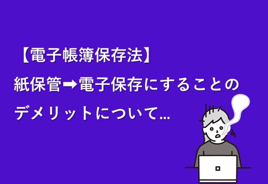 【電子帳簿保存法】紙保管→電子保存に切り替えるデメリットについて…