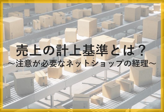 売上の計上基準とは？～注意が必要なネットショップの経理～